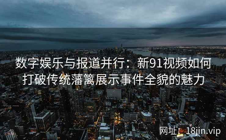 数字娱乐与报道并行：新91视频如何打破传统藩篱展示事件全貌的魅力