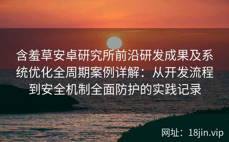 含羞草安卓研究所前沿研发成果及系统优化全周期案例详解：从开发流程到安全机制全面防护的实践记录