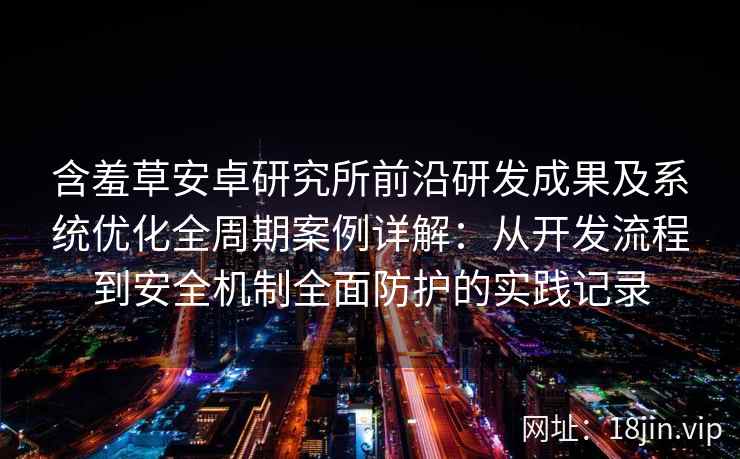 含羞草安卓研究所前沿研发成果及系统优化全周期案例详解：从开发流程到安全机制全面防护的实践记录