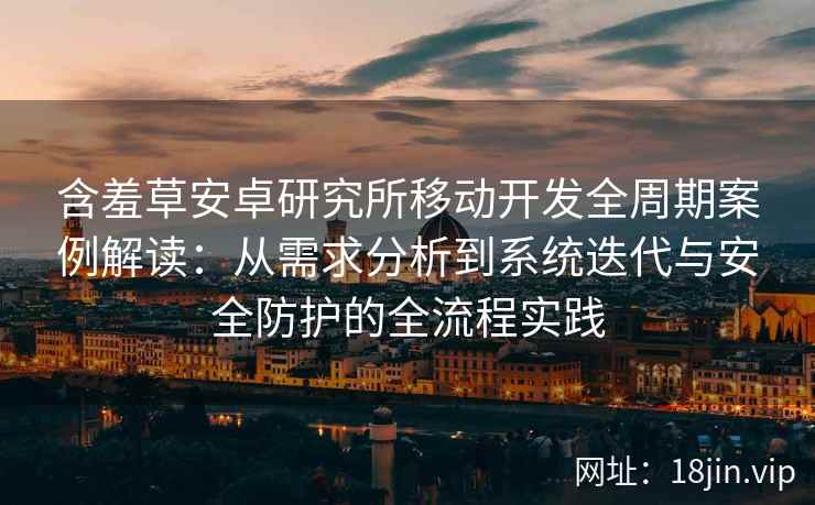含羞草安卓研究所移动开发全周期案例解读：从需求分析到系统迭代与安全防护的全流程实践