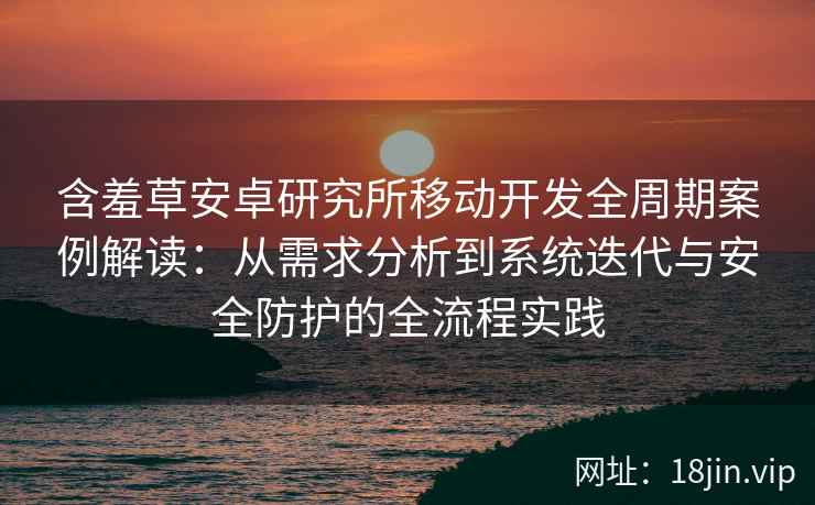 含羞草安卓研究所移动开发全周期案例解读：从需求分析到系统迭代与安全防护的全流程实践