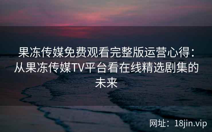 果冻传媒免费观看完整版运营心得：从果冻传媒TV平台看在线精选剧集的未来