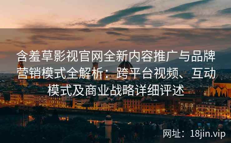 含羞草影视官网全新内容推广与品牌营销模式全解析：跨平台视频、互动模式及商业战略详细评述
