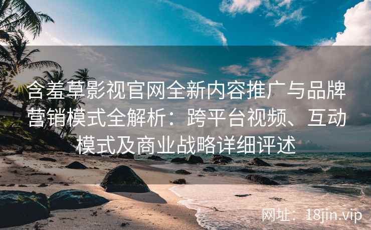 含羞草影视官网全新内容推广与品牌营销模式全解析：跨平台视频、互动模式及商业战略详细评述