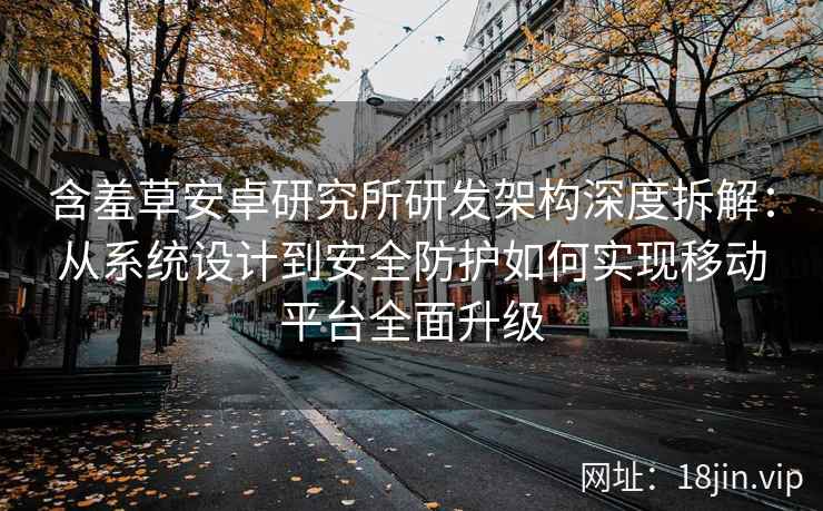 含羞草安卓研究所研发架构深度拆解：从系统设计到安全防护如何实现移动平台全面升级
