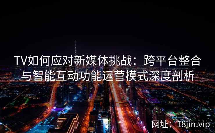 TV如何应对新媒体挑战：跨平台整合与智能互动功能运营模式深度剖析