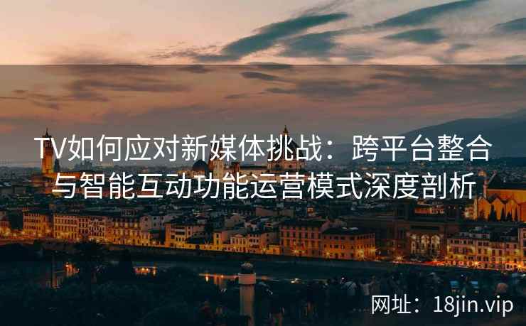 TV如何应对新媒体挑战：跨平台整合与智能互动功能运营模式深度剖析