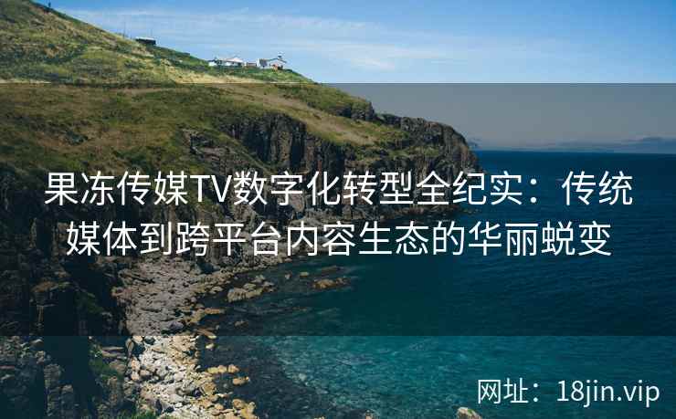 果冻传媒TV数字化转型全纪实：传统媒体到跨平台内容生态的华丽蜕变