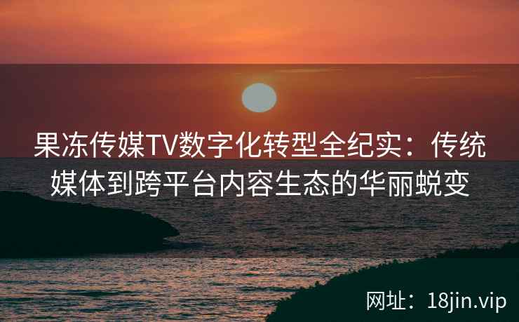 果冻传媒TV数字化转型全纪实：传统媒体到跨平台内容生态的华丽蜕变