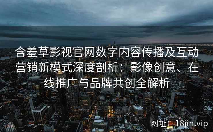 含羞草影视官网数字内容传播及互动营销新模式深度剖析：影像创意、在线推广与品牌共创全解析