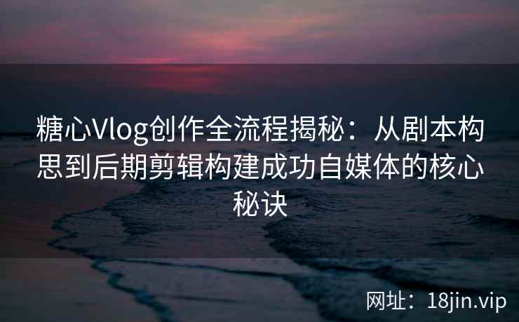 糖心Vlog创作全流程揭秘：从剧本构思到后期剪辑构建成功自媒体的核心秘诀