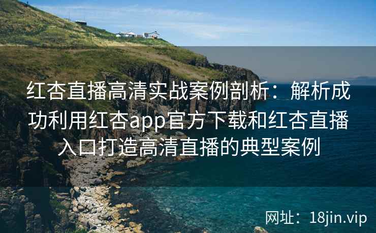 红杏直播高清实战案例剖析：解析成功利用红杏app官方下载和红杏直播入口打造高清直播的典型案例