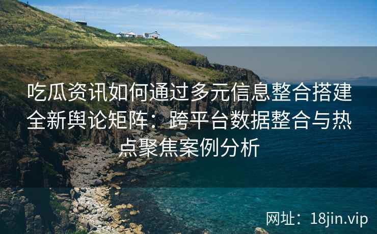 吃瓜资讯如何通过多元信息整合搭建全新舆论矩阵：跨平台数据整合与热点聚焦案例分析