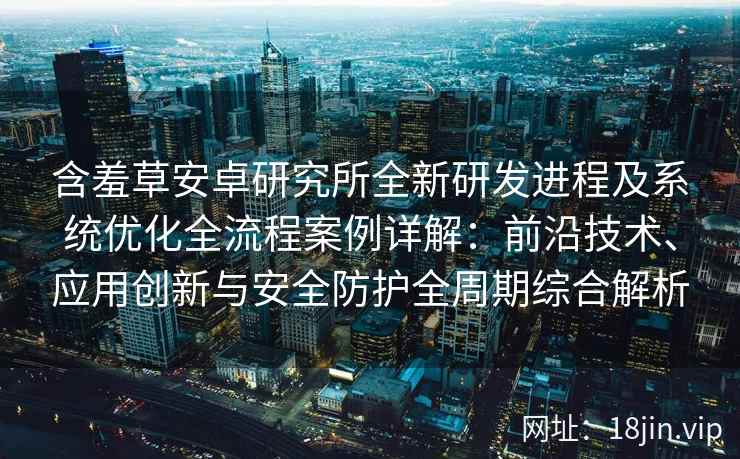 含羞草安卓研究所全新研发进程及系统优化全流程案例详解：前沿技术、应用创新与安全防护全周期综合解析