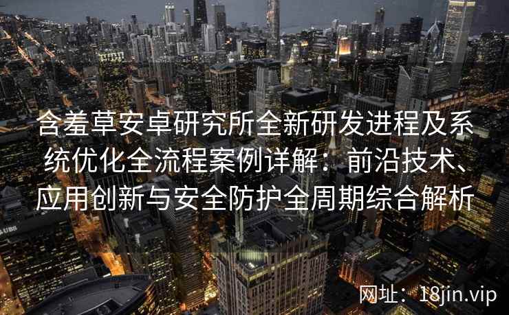 含羞草安卓研究所全新研发进程及系统优化全流程案例详解：前沿技术、应用创新与安全防护全周期综合解析
