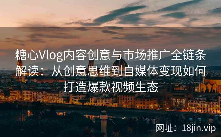 糖心Vlog内容创意与市场推广全链条解读：从创意思维到自媒体变现如何打造爆款视频生态