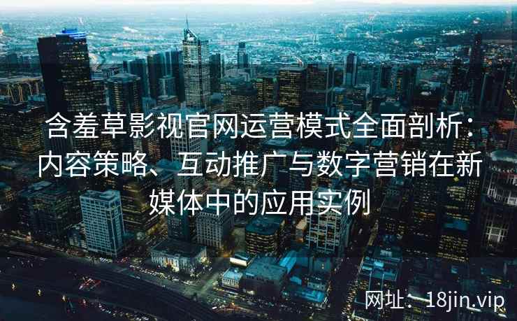 含羞草影视官网运营模式全面剖析：内容策略、互动推广与数字营销在新媒体中的应用实例
