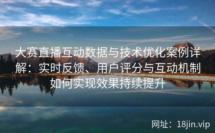 大赛直播互动数据与技术优化案例详解：实时反馈、用户评分与互动机制如何实现效果持续提升