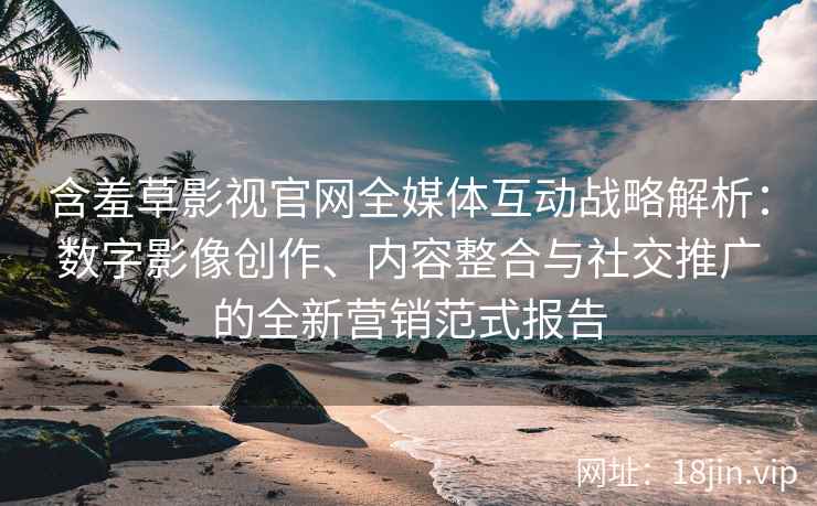 含羞草影视官网全媒体互动战略解析：数字影像创作、内容整合与社交推广的全新营销范式报告