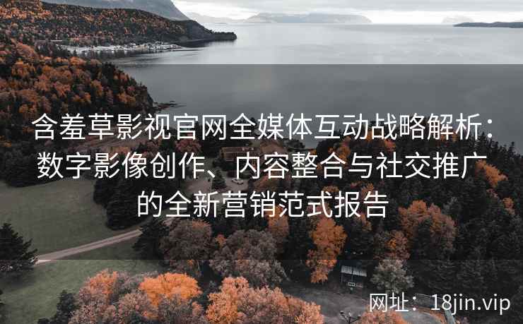 含羞草影视官网全媒体互动战略解析：数字影像创作、内容整合与社交推广的全新营销范式报告