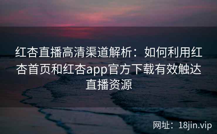 红杏直播高清渠道解析：如何利用红杏首页和红杏app官方下载有效触达直播资源