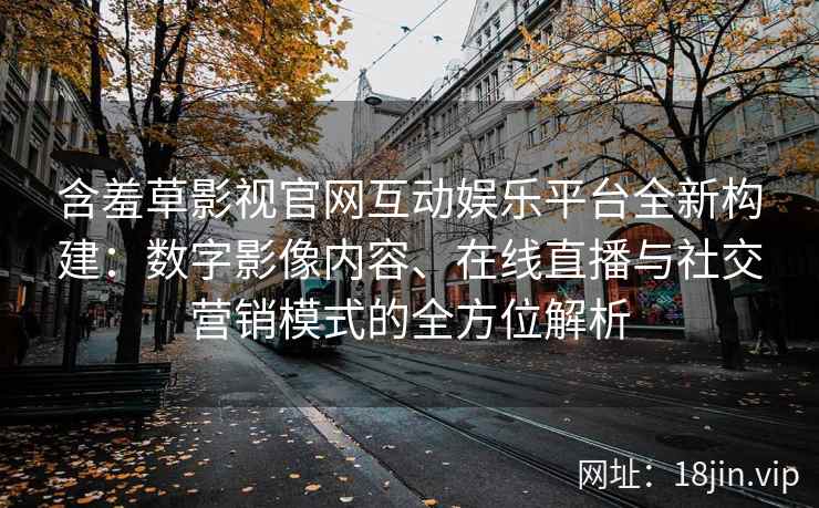 含羞草影视官网互动娱乐平台全新构建：数字影像内容、在线直播与社交营销模式的全方位解析