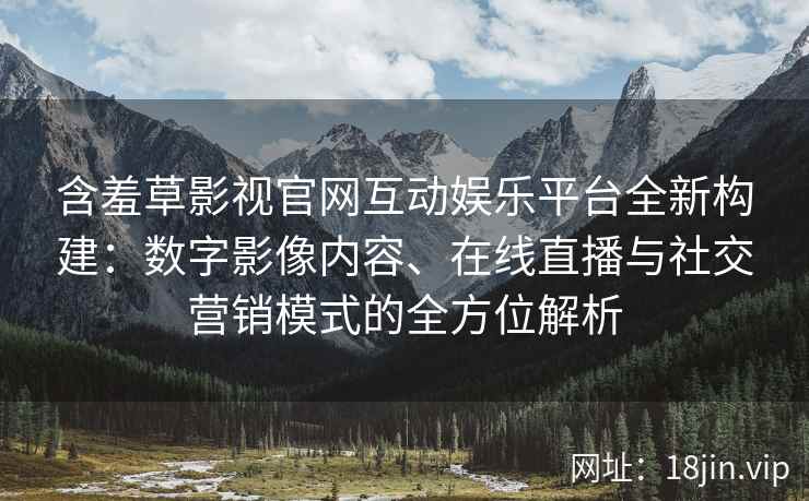 含羞草影视官网互动娱乐平台全新构建：数字影像内容、在线直播与社交营销模式的全方位解析