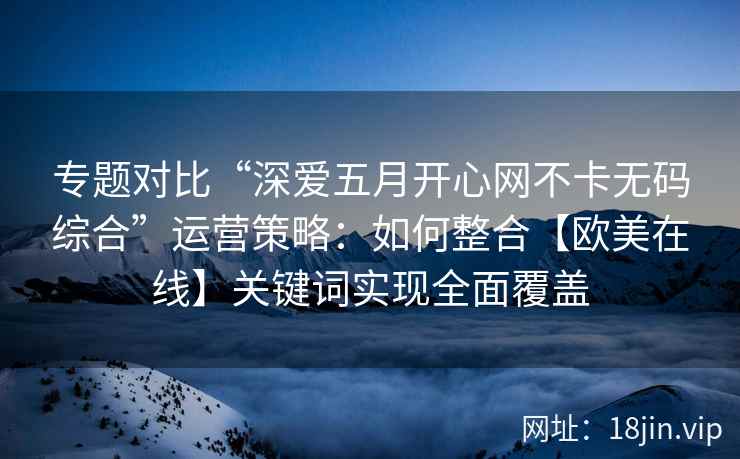 专题对比“深爱五月开心网不卡无码综合”运营策略：如何整合【欧美在线】关键词实现全面覆盖
