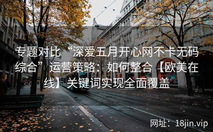专题对比“深爱五月开心网不卡无码综合”运营策略：如何整合【欧美在线】关键词实现全面覆盖