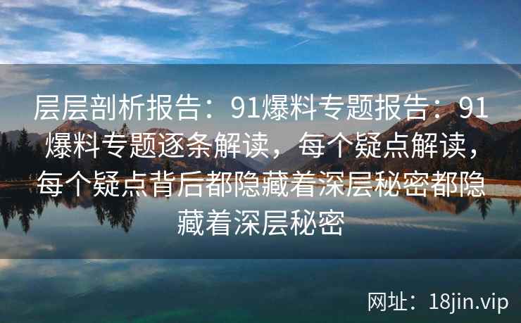层层剖析报告：91爆料专题报告：91爆料专题逐条解读，每个疑点解读，每个疑点背后都隐藏着深层秘密都隐藏着深层秘密