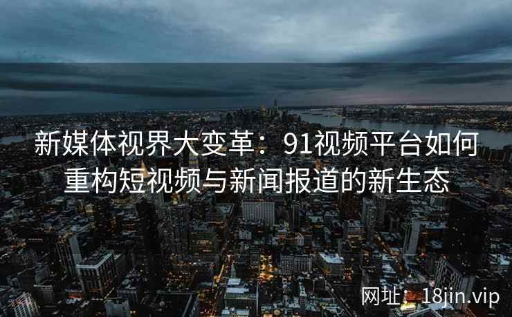 新媒体视界大变革：91视频平台如何重构短视频与新闻报道的新生态