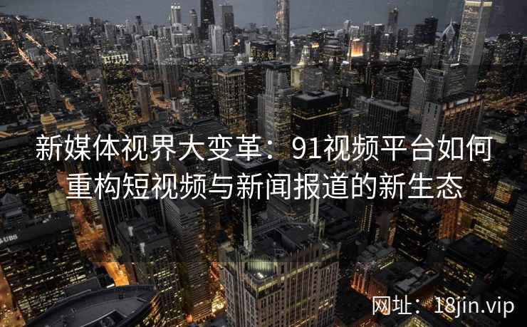 新媒体视界大变革：91视频平台如何重构短视频与新闻报道的新生态