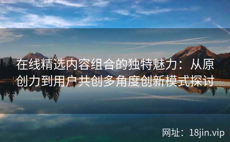 在线精选内容组合的独特魅力：从原创力到用户共创多角度创新模式探讨