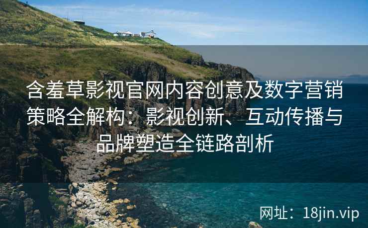 含羞草影视官网内容创意及数字营销策略全解构：影视创新、互动传播与品牌塑造全链路剖析