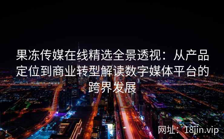 果冻传媒在线精选全景透视：从产品定位到商业转型解读数字媒体平台的跨界发展