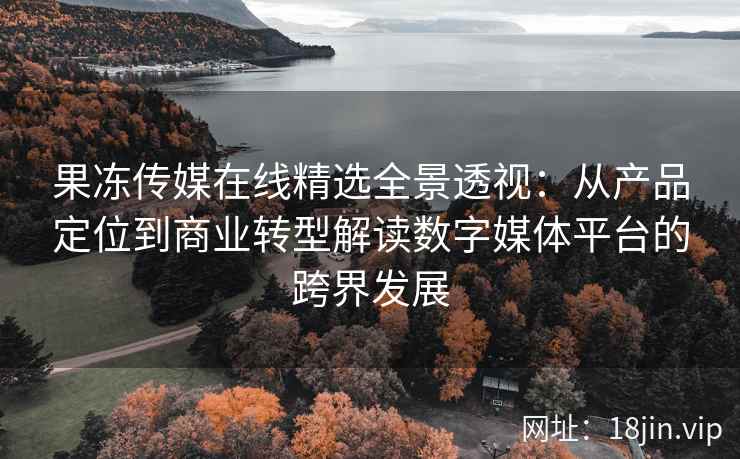 果冻传媒在线精选全景透视：从产品定位到商业转型解读数字媒体平台的跨界发展