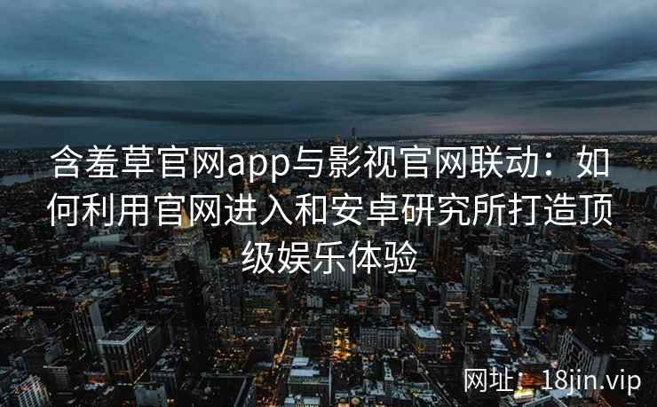 含羞草官网app与影视官网联动：如何利用官网进入和安卓研究所打造顶级娱乐体验