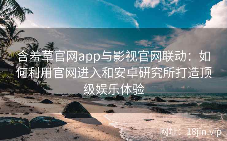含羞草官网app与影视官网联动：如何利用官网进入和安卓研究所打造顶级娱乐体验