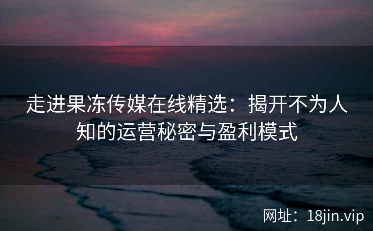 走进果冻传媒在线精选：揭开不为人知的运营秘密与盈利模式