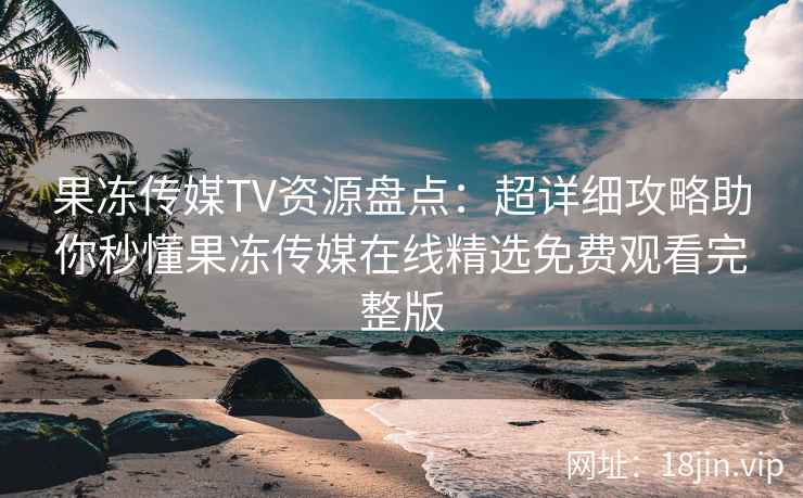 果冻传媒TV资源盘点：超详细攻略助你秒懂果冻传媒在线精选免费观看完整版