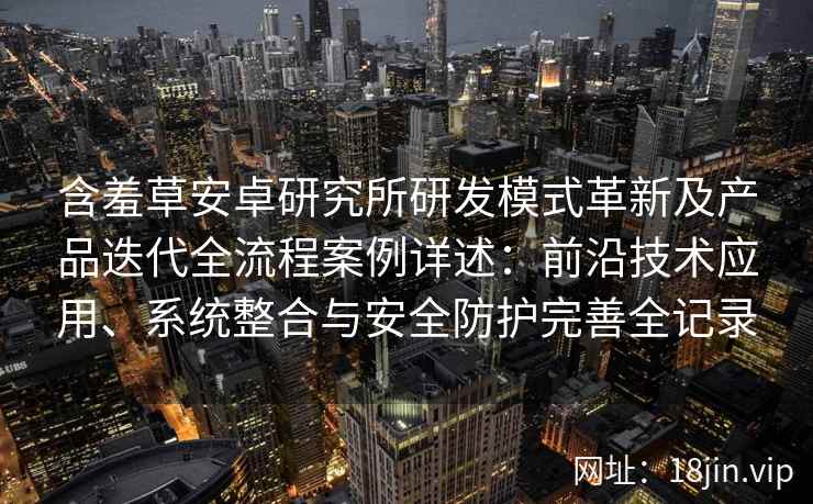 含羞草安卓研究所研发模式革新及产品迭代全流程案例详述：前沿技术应用、系统整合与安全防护完善全记录