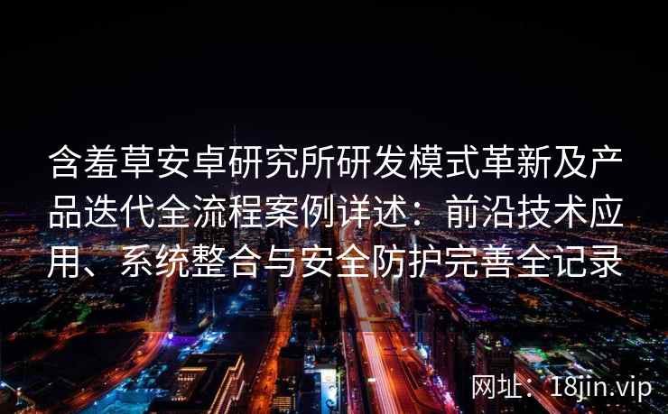 含羞草安卓研究所研发模式革新及产品迭代全流程案例详述：前沿技术应用、系统整合与安全防护完善全记录