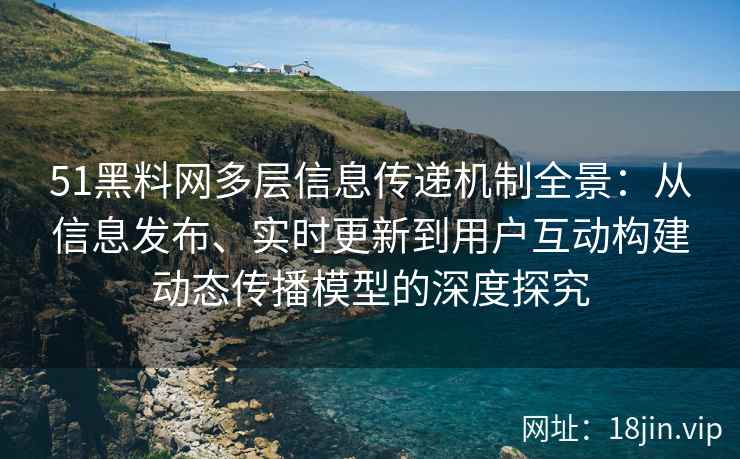 51黑料网多层信息传递机制全景：从信息发布、实时更新到用户互动构建动态传播模型的深度探究
