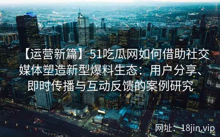 【运营新篇】51吃瓜网如何借助社交媒体塑造新型爆料生态：用户分享、即时传播与互动反馈的案例研究