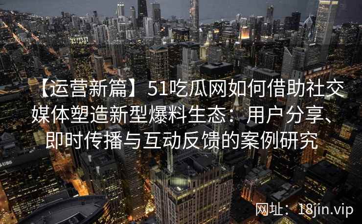 【运营新篇】51吃瓜网如何借助社交媒体塑造新型爆料生态：用户分享、即时传播与互动反馈的案例研究