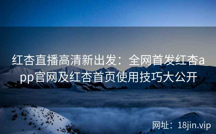 红杏直播高清新出发：全网首发红杏app官网及红杏首页使用技巧大公开