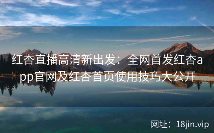 红杏直播高清新出发：全网首发红杏app官网及红杏首页使用技巧大公开