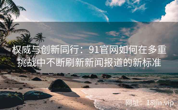 权威与创新同行：91官网如何在多重挑战中不断刷新新闻报道的新标准