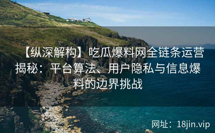 【纵深解构】吃瓜爆料网全链条运营揭秘：平台算法、用户隐私与信息爆料的边界挑战
