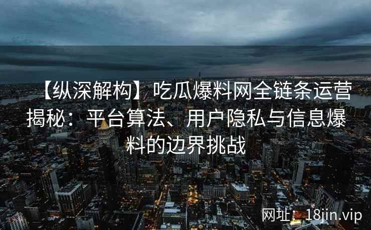 【纵深解构】吃瓜爆料网全链条运营揭秘：平台算法、用户隐私与信息爆料的边界挑战